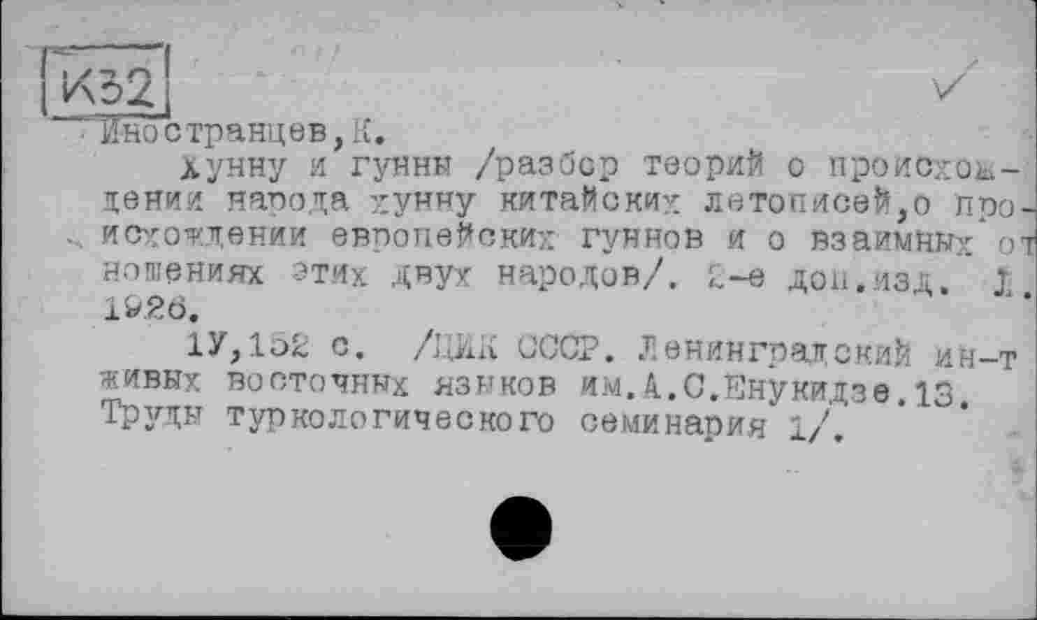 ﻿Иностранцев,К.
Хунну и гунны /разбор теорий о происхождении народа хунну китайских летописей,о про. исхождении европейских гуннов И о взаимных" О' ношениях ЭТИХ двух народов/, у-е доп,ИЗД. I 1&.2Ö,
1У,1о2 с. /І.ІЖ СССР. Ленинградский ин-т живых восточных языков им.А.С.Енукидзе.13. Труды туркологического семинария 1/.